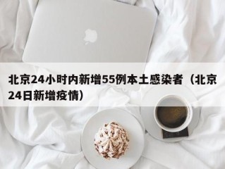 北京24小时内新增55例本土感染者（北京24日新增疫情）